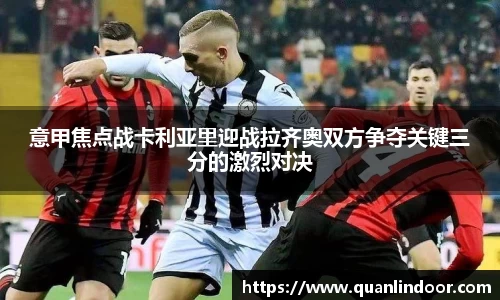 意甲焦点战卡利亚里迎战拉齐奥双方争夺关键三分的激烈对决